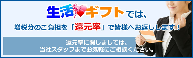 生活ギフトは増税分のご負担を「還元率」で皆様へお返しします!還元率に関しましては、当社スタッフまでお気軽にご相談ください。