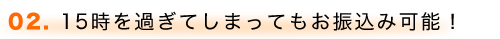 02. 15時を過ぎてしまってもお振込み可能！