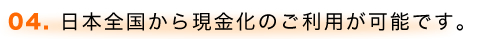 04. 日本全国から現金化のご利用が可能です。