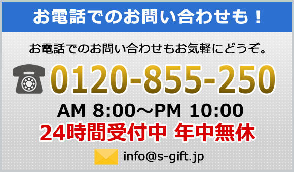 お電話でのお問合わせも！お電話でのお問い合わせもお気軽にどうぞ。0120-855-250 AM8:00～PM10:00 24時間受付中 年中無休 info@s-gift.jp